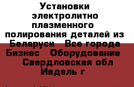 Установки электролитно-плазменного  полирования деталей из Беларуси - Все города Бизнес » Оборудование   . Свердловская обл.,Ивдель г.